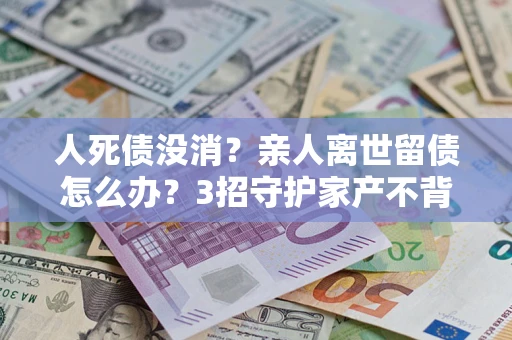 济南人死债没消？亲人离世留债怎么办？3招守护家产不背锅