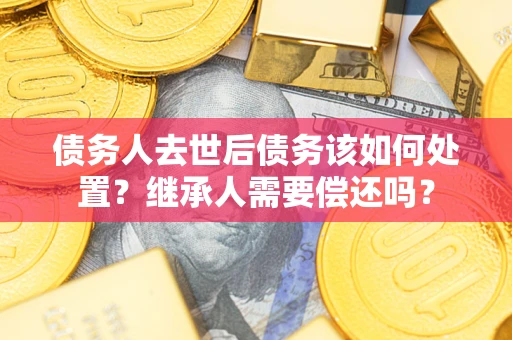 济南债务人去世后债务该如何处置？继承人需要偿还吗？