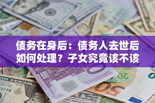 济南债务在身后：债务人去世后如何处理？子女究竟该不该还钱？