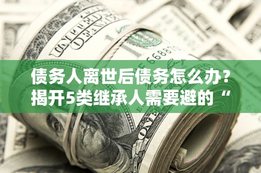 济南债务人离世后债务怎么办？揭开5类继承人需要避的“坑”