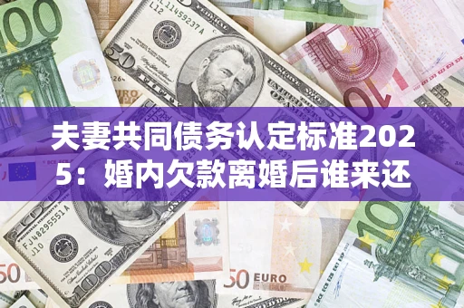 济南夫妻共同债务认定标准2025：婚内欠款离婚后谁来还？