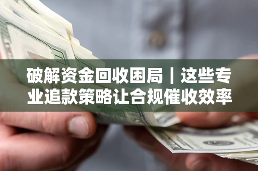济南破解资金回收困局｜这些专业追款策略让合规催收效率翻倍