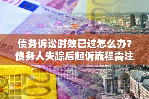 济南债务诉讼时效已过怎么办？债务人失踪后起诉流程需注意什么？