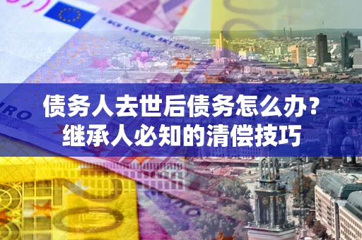 济南债务人去世后债务怎么办？继承人必知的清偿技巧