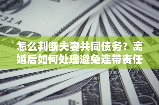 济南怎么判断夫妻共同债务？离婚后如何处理避免连带责任？
