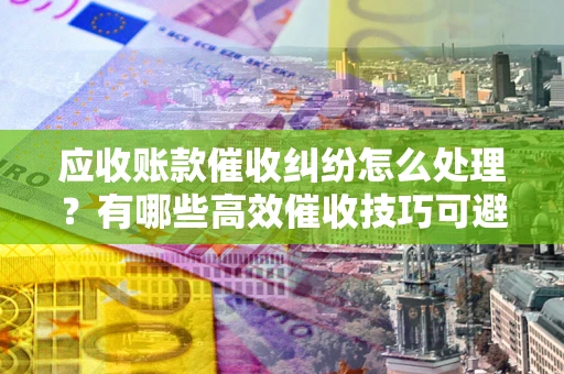 济南应收账款催收纠纷怎么处理？有哪些高效催收技巧可避免坏账？